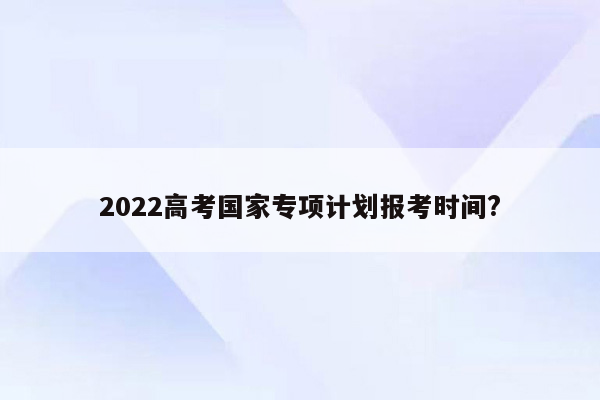 2022高考国家专项计划报考时间?