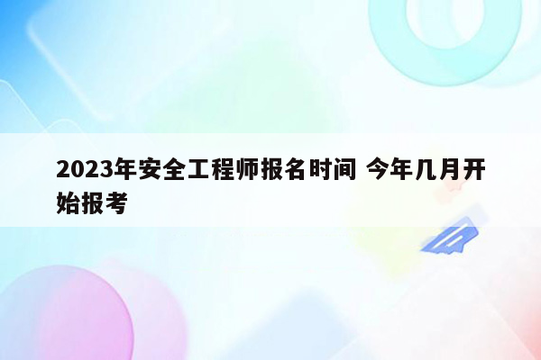 2023年安全工程师报名时间 今年几月开始报考