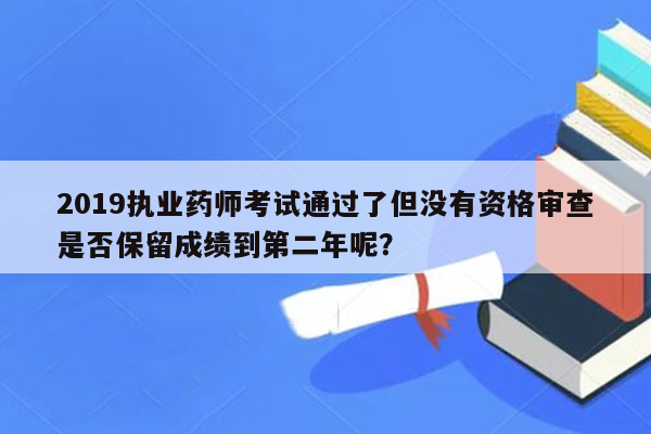 2019执业药师考试通过了但没有资格审查是否保留成绩到第二年呢？