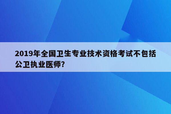 2019年全国卫生专业技术资格考试不包括公卫执业医师？