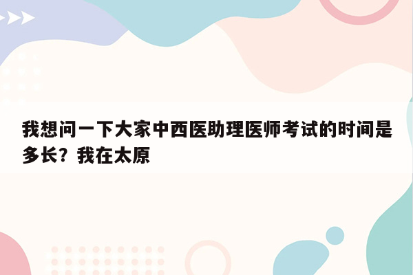 我想问一下大家中西医助理医师考试的时间是多长？我在太原