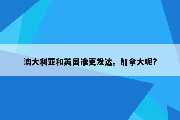 澳大利亚和英国谁更发达。加拿大呢?