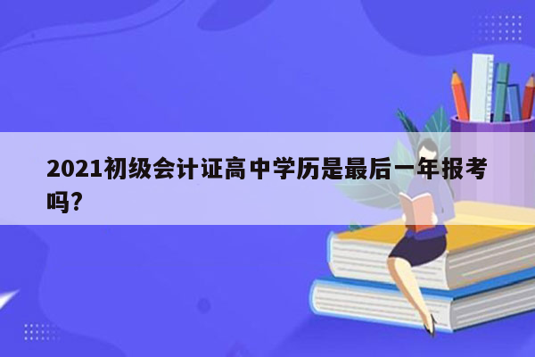 2021初级会计证高中学历是最后一年报考吗?