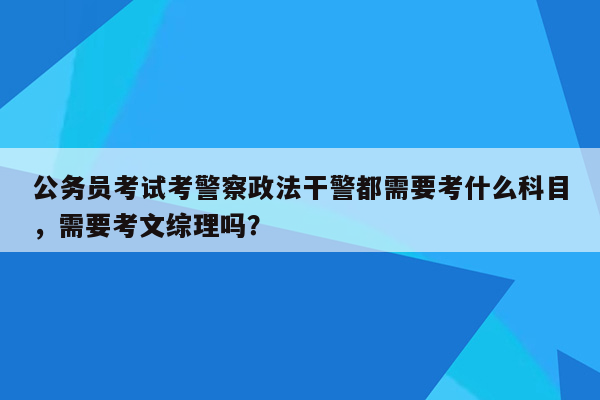 公务员考试考警察政法干警都需要考什么科目，需要考文综理吗？