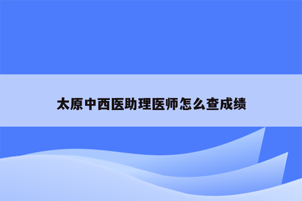 太原中西医助理医师怎么查成绩