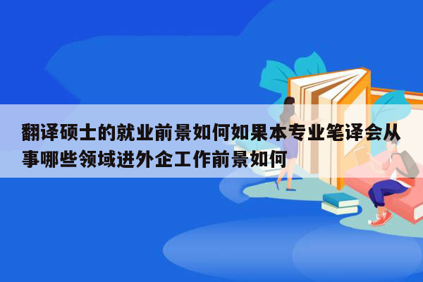 翻译硕士的就业前景如何如果本专业笔译会从事哪些领域进外企工作前景如何