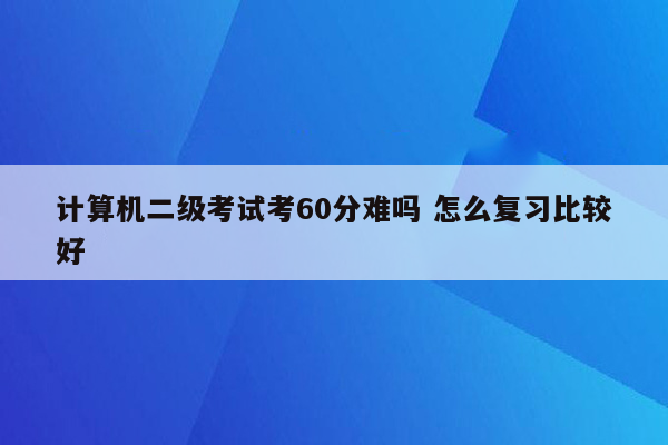 计算机二级考试考60分难吗 怎么复习比较好