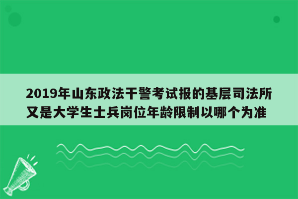 2019年山东政法干警考试报的基层司法所又是大学生士兵岗位年龄限制以哪个为准