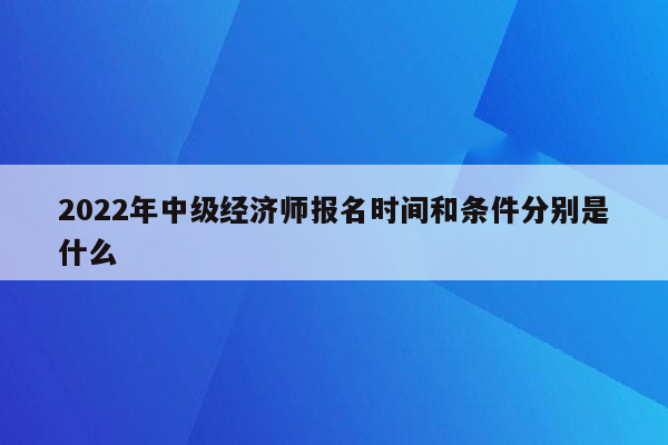 2022年中级经济师报名时间和条件分别是什么