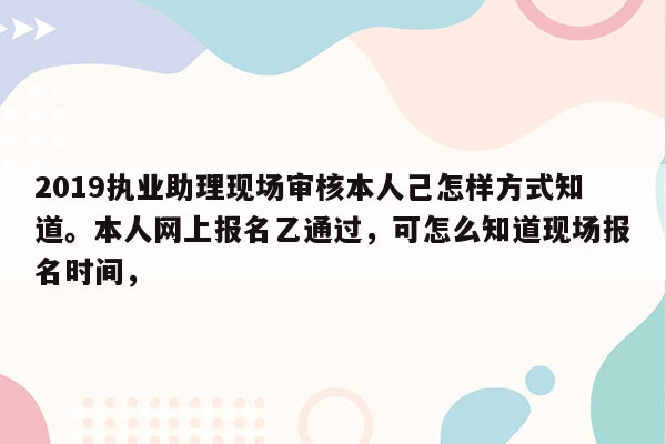 2019执业助理现场审核本人己怎样方式知道。本人网上报名乙通过，可怎么知道现场报名时间，