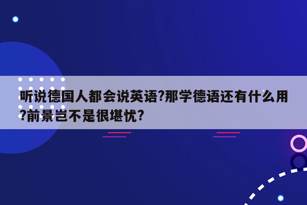 听说德国人都会说英语?那学德语还有什么用?前景岂不是很堪忧?