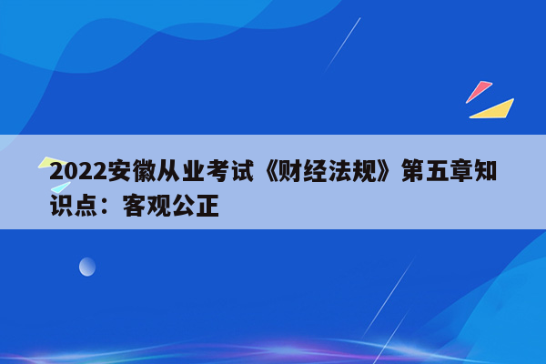 2022安徽从业考试《财经法规》第五章知识点：客观公正