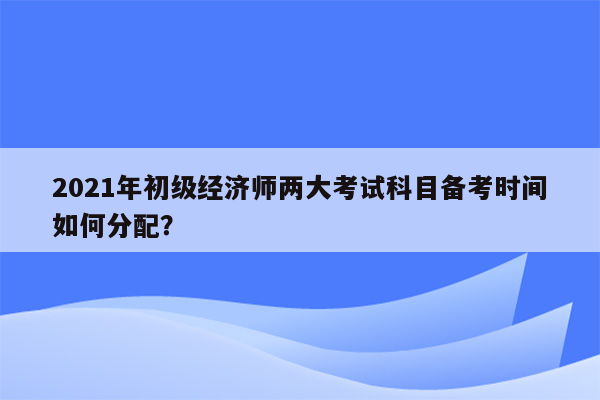 2021年初级经济师两大考试科目备考时间如何分配？