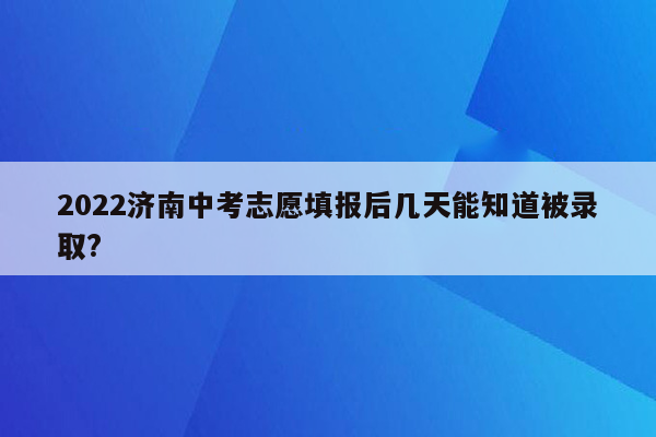 2022济南中考志愿填报后几天能知道被录取?