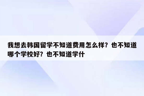 我想去韩国留学不知道费用怎么样？也不知道哪个学校好？也不知道学什