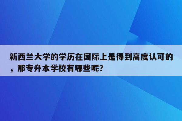 新西兰大学的学历在国际上是得到高度认可的，那专升本学校有哪些呢？