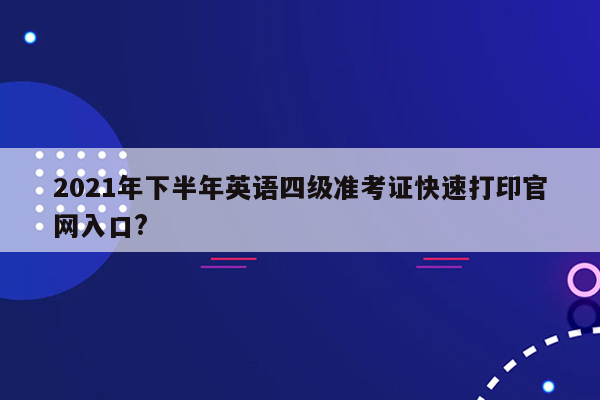 2021年下半年英语四级准考证快速打印官网入口?