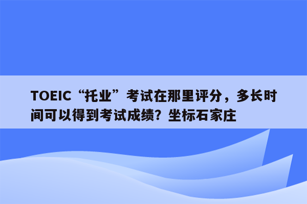 TOEIC“托业”考试在那里评分，多长时间可以得到考试成绩？坐标石家庄