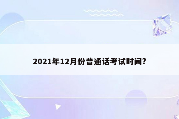 2021年12月份普通话考试时间?