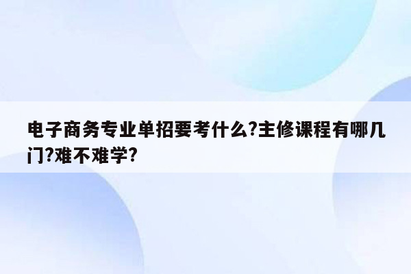 电子商务专业单招要考什么?主修课程有哪几门?难不难学?