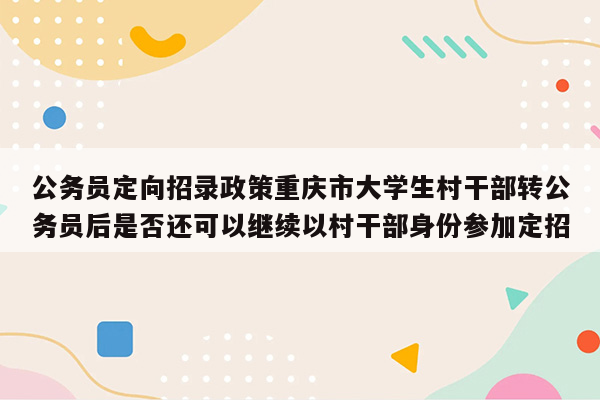 公务员定向招录政策重庆市大学生村干部转公务员后是否还可以继续以村干部身份参加定招