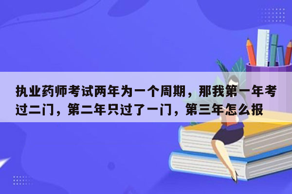 执业药师考试两年为一个周期，那我第一年考过二门，第二年只过了一门，第三年怎么报