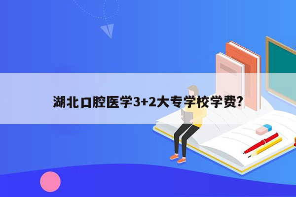 湖北口腔医学3+2大专学校学费?