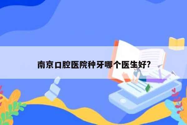 南京口腔医院种牙哪个医生好?