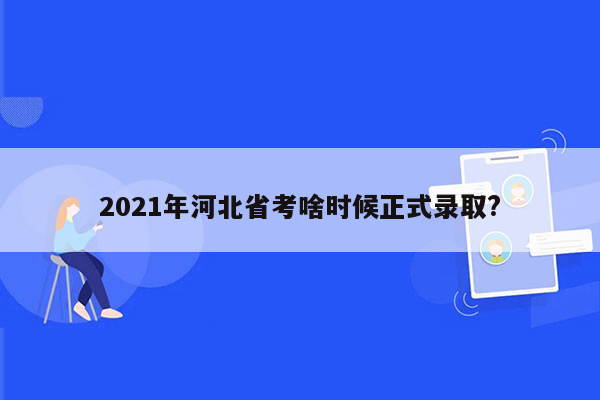 2021年河北省考啥时候正式录取?