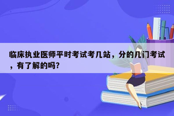 临床执业医师平时考试考几站，分的几门考试，有了解的吗？