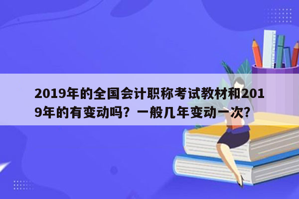 2019年的全国会计职称考试教材和2019年的有变动吗？一般几年变动一次？