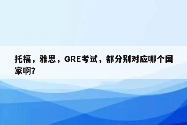 托福，雅思，GRE考试，都分别对应哪个国家啊？