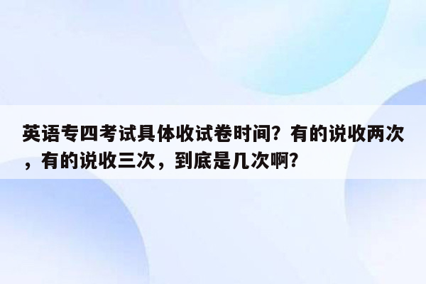 英语专四考试具体收试卷时间？有的说收两次，有的说收三次，到底是几次啊？