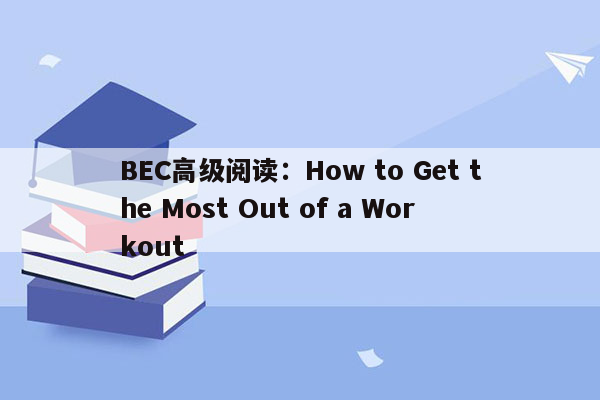 BEC高级阅读：How to Get the Most Out of a Workout