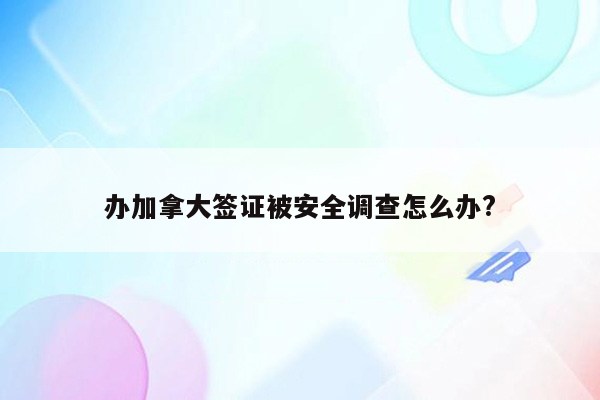 办加拿大签证被安全调查怎么办?