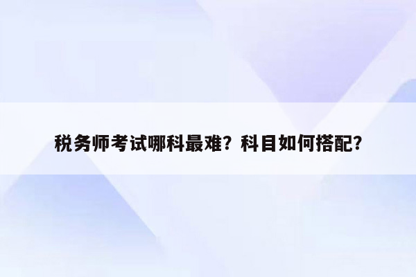 税务师考试哪科最难？科目如何搭配？