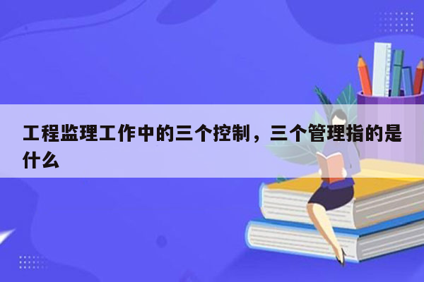 工程监理工作中的三个控制，三个管理指的是什么