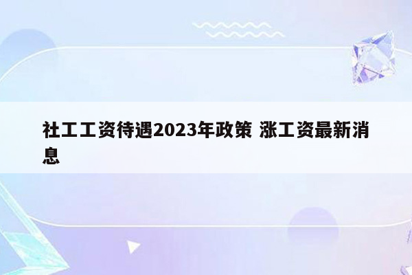 社工工资待遇2023年政策 涨工资最新消息