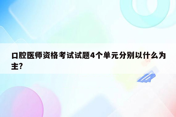 口腔医师资格考试试题4个单元分别以什么为主?