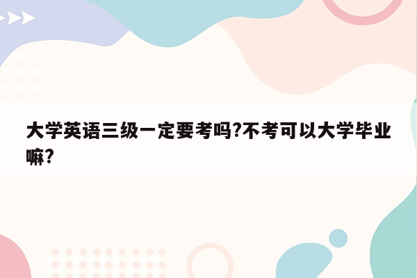 大学英语三级一定要考吗?不考可以大学毕业嘛?