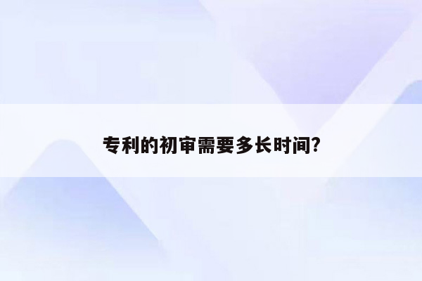 专利的初审需要多长时间?