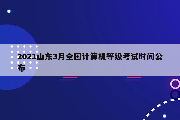 2021山东3月全国计算机等级考试时间公布