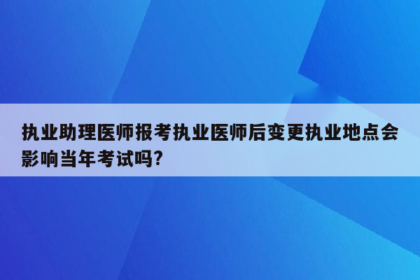 执业助理医师报考执业医师后变更执业地点会影响当年考试吗?