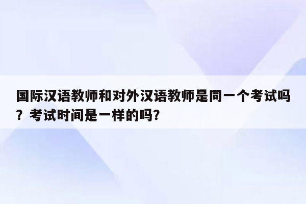 国际汉语教师和对外汉语教师是同一个考试吗？考试时间是一样的吗？