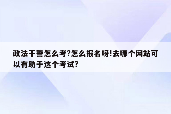 政法干警怎么考?怎么报名呀!去哪个网站可以有助于这个考试?