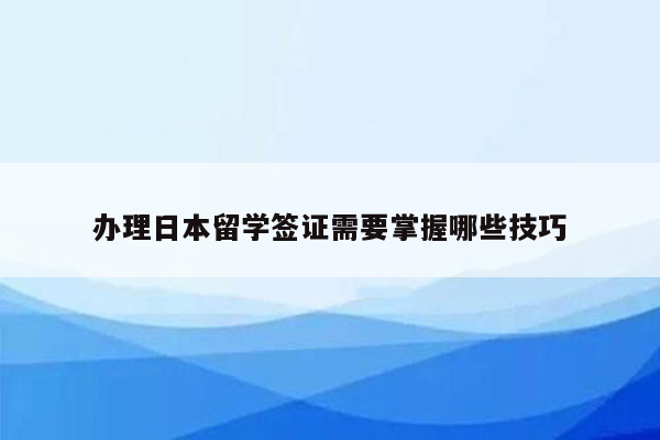 办理日本留学签证需要掌握哪些技巧