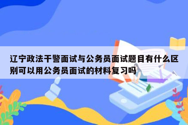 辽宁政法干警面试与公务员面试题目有什么区别可以用公务员面试的材料复习吗