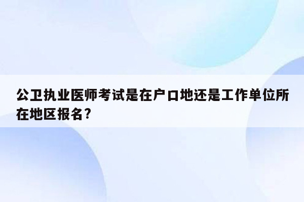 公卫执业医师考试是在户口地还是工作单位所在地区报名?