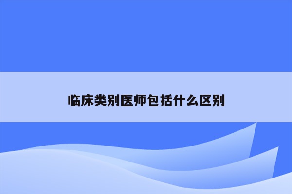 临床类别医师包括什么区别