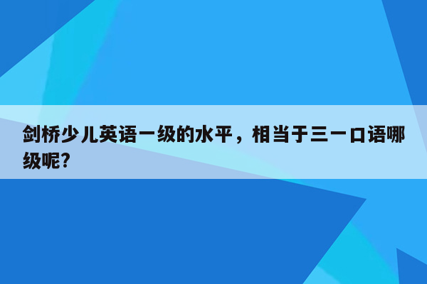 剑桥少儿英语一级的水平，相当于三一口语哪级呢?